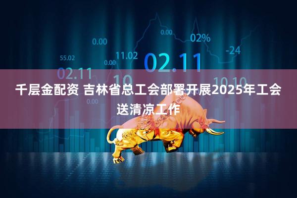 千层金配资 吉林省总工会部署开展2025年工会送清凉工作