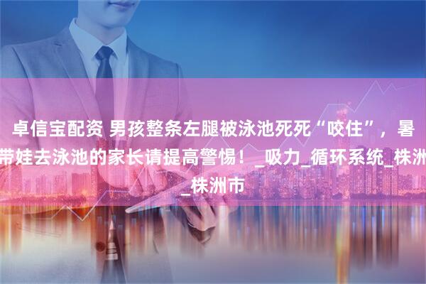 卓信宝配资 男孩整条左腿被泳池死死“咬住”，暑期带娃去泳池的家长请提高警惕！_吸力_循环系统_株洲市