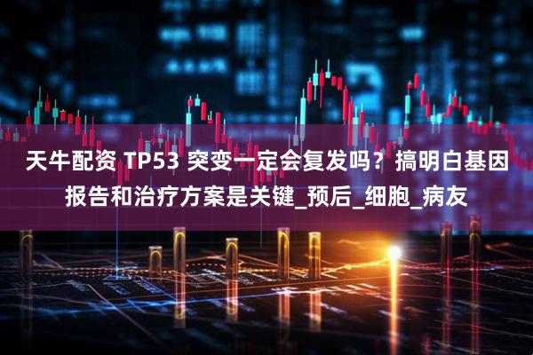 天牛配资 TP53 突变一定会复发吗？搞明白基因报告和治疗方案是关键_预后_细胞_病友