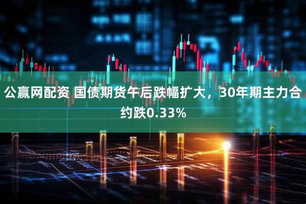 公赢网配资 国债期货午后跌幅扩大，30年期主力合约跌0.33%