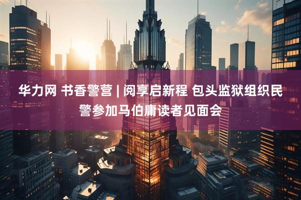 华力网 书香警营 | 阅享启新程 包头监狱组织民警参加马伯庸读者见面会